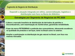 Segmento de Negócio de Distribuição

          Expandir a atuação integrada em refino, comercialização, logística e
                      distribuição com foco na Bacia do Atlântico
                Estratégias por Segmento de Negócios do PE 2020

     •Liderar o mercado brasileiro de distribuição de derivados de petróleo e
      biocombustíveis, com maximização do market-share, garantindo rentabilidade.

     •Fazer da marca PETROBRAS a preferida dos consumidores, oferecendo excelência
      na qualidade de produtos e serviços, tanto no Brasil como no exterior.

     •Ampliar a participação na distribuição de gás natural no Brasil, com foco nos
      maiores mercados.




26
 