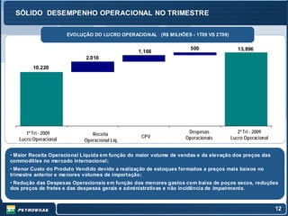 SÓLIDO DESEMPENHO OPERACIONAL NO TRIMESTRE

                       EVOLUÇÃO DO LUCRO OPERACIONAL (R$ MILHÕES - 1T09 VS 2T09)

                                                                      500               13.896
                                                 1.166
                             2.010
         10.220




      1º Tri - 2009             Receita                              Despesas           2º Tri - 2009
                                                  CPV               Operacionais     Lucro Operacional
   Lucro Operacional         Operacional Líq.

• Maior Receita Operacional Líquida e m função do maior volume de vendas e da elevação dos preços das
commodities no mercado internacional;
• Menor Custo do Produto Vendido devido a realização de estoques formados a preços mais baixos no
trimestre anterior e me nores volumes de importação;
• Redução das Despesas Operacionais e m função dos menores gastos com baixa de poços secos, reduções
dos preços de fretes e das despesas gerais e administrativas e não incidência de impairments.



                                                                                                         12
 