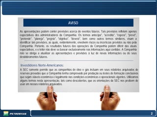 AVISO

As apresentações podem conter previsões acerca de eventos futuros. Tais previsões refletem apenas
expectativas dos administradores da Companhia. Os termos antecipa", "acredita", "espera", "prevê",
"pretende", "planeja", "projeta", "objetiva", "deverá", bem como outros termos similares, visam a
identificar tais previsões, as quais, evidentemente, envolvem riscos ou incertezas previstos ou não pela
Companhia. Portanto, os resultados futuros das operações da Companhia podem diferir das atuais
expectativas, e o leitor não deve se basear exclusivamente nas informações aqui contidas. A Companhia
não se obriga a atualizar as apresentações e previsões à luz de novas informações ou de seus
desdobramentos futuros.

Investidores Norte-Americanos:
A SEC somente permite que as companhias de óleo e gás incluam em seus relatórios arquivados de
reservas provadas que a Companhia tenha comprovado por produção ou testes de formação conclusivos
que sejam viáveis econômica e legalmente nas condições econômicas e operacionais vigentes. Utilizamos
alguns termos nesta apresentação, tais como descobertas, que as orientações da SEC nos proíbem de
usar em nossos relatórios arquivados.




                                                                                                           2
 