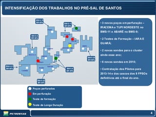 INTENSIFICAÇÃO DOS TRABALHOS NO PRÉ-SAL DE SANTOS


                                        • 3 novos poços e m perfuração –
                                        IRACEM A e TUPI NORDESTE no
                                        BMS-11 e ABARÉ no BMS-9;

                                        • 2 Testes de Formação – IAR A E
                                        GUARÁ;

                                        • 2 novas sondas para o cluster
                                        ainda esse ano;

                                        • 6 novas sondas e m 2010;

                                        • Contratação dos Pilotos para
                                        2013-14 e dos cascos dos 8 FPSOs
                                        definitivos até o final do ano.


           Poços perfurados

           Em perfuração

           Teste de formação

           Teste de Longa Duração


                                                                           4
 