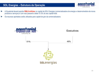 A Equatorial deverá aportar  R$6,0 milhões  no capital da SOL Energias (comercializadora de energia e desenvolvedora de novos produtos e serviços) e com isso passará a deter 51,0% do seu capital total. Os recursos aportados serão utilizados para capital de giro da comercializadora. SOL Energias – Estrutura da Operação Executivos 51% 49% 