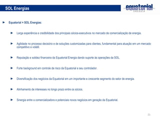 Equatorial + SOL Energias:  Larga experiência e credibilidade dos principais sócios-executivos no mercado de comercialização de energia. Agilidade no processo decisório e de soluções customizadas para clientes, fundamental para atuação em um mercado competitivo e volátil. Reputação e solidez financeira da Equatorial Energia dando suporte às operações da SOL. Forte background em controle de risco da Equatorial e seu controlador. Diversificação dos negócios da Equatorial em um importante e crescente segmento do setor de energia. Alinhamento de interesses no longo prazo entre os sócios. Sinergia entre a comercializadora e potenciais novos negócios em geração da Equatorial. SOL Energias 
