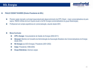 PAULO CEZAR TAVARES (Diretor-Presidente da SOL) Pioneiro neste mercado e principal responsável pelo desenvolvimento da CPFL Brasil – maior comercializadora do país (aprox. R$200 milhões de lucro líquido anual) e da NC Energia (comercializadora do grupo Neoenergia); Profissional com ampla experiência em comercialização, atuante desde 2001; Breve Currículo: CPFL Energia : Vice-presidente de Gestão de Energia (2002-2011) Abraceel:  Membro do Conselho de Administração da Associação Brasileira dos Comercializadores de Energia desde 2003. NC Energia  (ex-GCS Energia): Presidente (2001-2002) Celpe : Presidente (1998-2000) Grupo Eletrobras : diversos cargos SOL Energias 