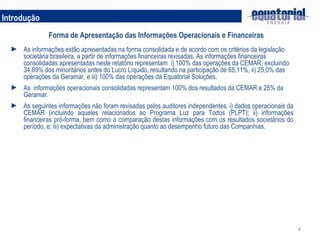 Introdução Forma de Apresentação das Informações Operacionais e Financeiras As informações estão apresentadas na forma consolidada e de acordo com os critérios da legislação societária brasileira, a partir de informações financeiras revisadas. As informações financeiras consolidadas apresentadas neste relatório representam  i) 100% das operações da CEMAR, excluindo 34,89% dos minoritários antes do Lucro Líquido, resultando na participação de 65,11%, ii) 25,0% das operações da Geramar, e iii) 100% das operações da Equatorial Soluções.  As  informações operacionais consolidadas representam 100% dos resultados da CEMAR e 25% da Geramar.  As seguintes informações não foram revisadas pelos auditores independentes: i) dados operacionais da CEMAR (incluindo aqueles relacionados ao Programa Luz para Todos (PLPT); ii) informações financeiras pró-forma, bem como a comparação destas informações com os resultados societários do período, e; iii) expectativas da administração quanto ao desempenho futuro das Companhias. 