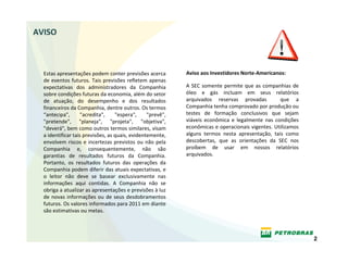AVISO



  Estas apresentações podem conter previsões acerca            Aviso aos Investidores Norte‐Americanos:
  de  eventos  futuros.  Tais  previsões  refletem  apenas 
  expectativas  dos  administradores  da  Companhia            A  SEC  somente  permite  que  as  companhias  de 
  sobre condições futuras da economia, além do setor           óleo  e  gás  incluam  em  seus  relatórios 
  de  atuação,  do  desempenho  e  dos  resultados             arquivados  reservas  provadas    que  a 
  financeiros da Companhia, dentre outros. Os termos           Companhia tenha comprovado por produção ou 
  “antecipa",      "acredita",      "espera",     "prevê",     testes  de  formação  conclusivos  que  sejam 
  "pretende",  "planeja",  "projeta",  "objetiva",             viáveis  econômica  e  legalmente  nas  condições 
  "deverá", bem como outros termos similares, visam            econômicas e operacionais vigentes. Utilizamos 
  a identificar tais previsões, as quais, evidentemente,       alguns  termos  nesta  apresentação,  tais  como 
  envolvem  riscos  e  incertezas  previstos  ou  não  pela    descobertas,  que  as  orientações  da  SEC  nos 
  Companhia  e,  consequentemente,  não  são                   proíbem  de  usar  em  nossos  relatórios 
  garantias  de  resultados  futuros  da  Companhia.           arquivados.
  Portanto,  os  resultados  futuros  das  operações  da 
  Companhia podem diferir das atuais expectativas, e 
  o  leitor  não  deve  se  basear  exclusivamente  nas 
  informações  aqui  contidas.  A  Companhia  não  se 
  obriga a atualizar as apresentações e previsões à luz 
  de  novas  informações  ou  de  seus  desdobramentos 
  futuros. Os valores informados para 2011 em diante 
  são estimativas ou metas.



                                                                                                                    2
 