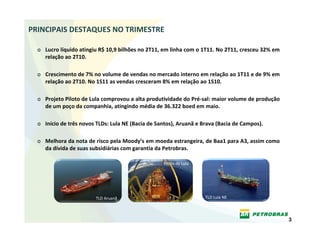PRINCIPAIS DESTAQUES NO TRIMESTRE

  o Lucro líquido atingiu R$ 10,9 bilhões no 2T11, em linha com o 1T11. No 2T11, cresceu 32% em 
    relação ao 2T10.

  o Crescimento de 7% no volume de vendas no mercado interno em relação ao 1T11 e de 9% em 
    relação ao 2T10. No 1S11 as vendas cresceram 8% em relação ao 1S10.

  o Projeto Piloto de Lula comprovou a alta produtividade do Pré‐sal: maior volume de produção 
    de um poço da companhia, atingindo média de 36.322 boed em maio.

  o Início de três novos TLDs: Lula NE (Bacia de Santos), Aruanã e Brava (Bacia de Campos).

  o Melhora da nota de risco pela Moody’s em moeda estrangeira, de Baa1 para A3, assim como 
    da dívida de suas subsidiárias com garantia da Petrobras.

                                                   Piloto de Lula




                         TLD Aruanã                                 TLD Lula NE




                                                                                                   3
 