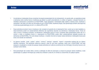 Aviso



•     As estimativas e declarações futuras constantes da presente apresentação têm por embasamento, em grande parte, as expectativas atuais
      e estimativas sobre eventos futuros e tendências que afetam ou podem potencialmente vir a afetar os negócios, a situação financeira, os
      resultados operacionais e prospectivos da EQUATORIAL, Estas estimativas e declarações estão sujeitas a diversos riscos, incertezas e
      suposições e são feitas com base nas informações de que a EQUATORIAL atualmente dispõe, Esta apresentação também está disponível
      no site www.equatorialenergia.com.br/ri e no sistema IPE da CVM.

•     Essas estimativas envolvem riscos e incertezas e não consistem em garantia de um desempenho futuro, sendo que os reais resultados ou
      desenvolvimentos podem ser substancialmente diferentes das expectativas descritas nas estimativas e declarações futuras, Tendo em
      vista os riscos e incertezas envolvidos, as estimativas e declarações acerca do futuro constantes desta apresentação podem não vir a
      ocorrer e, ainda, os resultados futuros e o desempenho da EQUATORIAL podem diferir substancialmente daqueles previstos nas
      estimativas da EQUATORIAL, Por conta dessas incertezas, o investidor não deve se basear nestas estimativas e declarações futuras para
      tomar uma decisão de investimento.

•     As palavras “acredita”, “pode”, “poderá”, “estima”, “continua”, “antecipa”, “pretende”, “espera” e expressões similares têm por objetivo
      identificar estimativas, Tais estimativas referem-se apenas à data em que foram expressas, sendo que a EQUATORIAL não pode
      assegurar a atualização ou revisão de quaisquer dessas estimativas em razão da ocorrência de nova informação, de eventos futuros ou de
      quaisquer outros fatores.

•     Esta apresentação não constitui oferta, convite ou solicitação de oferta de subscrição ou compra de quaisquer valores mobiliários, e esta
      apresentação ou qualquer informação aqui contida não constituem a base de um contrato ou compromisso de qualquer espécie.




                                                                                                                                                  20
 