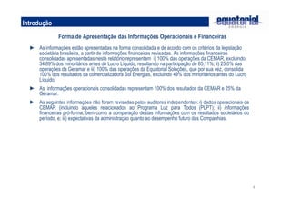 4
Introdução
Forma de Apresentação das Informações Operacionais e Financeiras
► As informações estão apresentadas na forma consolidada e de acordo com os critérios da legislação
societária brasileira, a partir de informações financeiras revisadas. As informações financeiras
consolidadas apresentadas neste relatório representam i) 100% das operações da CEMAR, excluindo
34,89% dos minoritários antes do Lucro Líquido, resultando na participação de 65,11%, ii) 25,0% das
operações da Geramar e iii) 100% das operações da Equatorial Soluções, que por sua vez, consolida
100% dos resultados da comercializadora Sol Energias, excluindo 49% dos minoritários antes do Lucro
Líquido.
► As informações operacionais consolidadas representam 100% dos resultados da CEMAR e 25% da
Geramar.
► As seguintes informações não foram revisadas pelos auditores independentes: i) dados operacionais da
CEMAR (incluindo aqueles relacionados ao Programa Luz para Todos (PLPT); ii) informações
financeiras pró-forma, bem como a comparação destas informações com os resultados societários do
período, e; iii) expectativas da administração quanto ao desempenho futuro das Companhias.
 