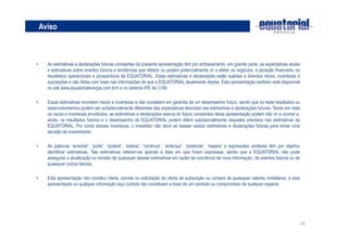24
Aviso
• As estimativas e declarações futuras constantes da presente apresentação têm por embasamento, em grande parte, as expectativas atuais
e estimativas sobre eventos futuros e tendências que afetam ou podem potencialmente vir a afetar os negócios, a situação financeira, os
resultados operacionais e prospectivos da EQUATORIAL, Estas estimativas e declarações estão sujeitas a diversos riscos, incertezas e
suposições e são feitas com base nas informações de que a EQUATORIAL atualmente dispõe, Esta apresentação também está disponível
no site www.equatorialenergia.com.br/ri e no sistema IPE da CVM.
• Essas estimativas envolvem riscos e incertezas e não consistem em garantia de um desempenho futuro, sendo que os reais resultados ou
desenvolvimentos podem ser substancialmente diferentes das expectativas descritas nas estimativas e declarações futuras, Tendo em vista
os riscos e incertezas envolvidos, as estimativas e declarações acerca do futuro constantes desta apresentação podem não vir a ocorrer e,
ainda, os resultados futuros e o desempenho da EQUATORIAL podem diferir substancialmente daqueles previstos nas estimativas da
EQUATORIAL, Por conta dessas incertezas, o investidor não deve se basear nestas estimativas e declarações futuras para tomar uma
decisão de investimento.
• As palavras “acredita”, “pode”, “poderá”, “estima”, “continua”, “antecipa”, “pretende”, “espera” e expressões similares têm por objetivo
identificar estimativas, Tais estimativas referem-se apenas à data em que foram expressas, sendo que a EQUATORIAL não pode
assegurar a atualização ou revisão de quaisquer dessas estimativas em razão da ocorrência de nova informação, de eventos futuros ou de
quaisquer outros fatores.
• Esta apresentação não constitui oferta, convite ou solicitação de oferta de subscrição ou compra de quaisquer valores mobiliários, e esta
apresentação ou qualquer informação aqui contida não constituem a base de um contrato ou compromisso de qualquer espécie.
 