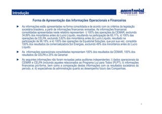 4
Introdução
Forma de Apresentação das Informações Operacionais e Financeiras
► As informações estão apresentadas na forma consolidada e de acordo com os critérios da legislação
societária brasileira, a partir de informações financeiras revisadas. As informações financeiras
consolidadas apresentadas neste relatório representam i) 100% das operações da CEMAR, excluindo
34,89% dos minoritários antes do Lucro Líquido, resultando na participação de 65,11%, ii) 100% das
operações da CELPA, excluindo 3,82% dos minoritários antes do Lucro Líquido, resultado na
participação de 96,18%; e iii) 100% das operações da Equatorial Soluções, que por sua vez, consolida
100% dos resultados da comercializadora Sol Energias, excluindo 49% dos minoritários antes do Lucro
Líquido.
► As informações operacionais consolidadas representam 100% dos resultados da CEMAR, 100% dos
resultados da CELPA e 25% da Geramar.
► As seguintes informações não foram revisadas pelos auditores independentes: i) dados operacionais da
CEMAR e CELPA (incluindo aqueles relacionados ao Programa Luz para Todos (PLPT); ii) informações
financeiras pró-forma, bem como a comparação destas informações com os resultados societários do
período, e; iii) expectativas da administração quanto ao desempenho futuro das Companhias.
 