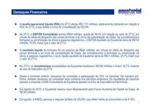 7
► A receita operacional líquida (ROL) do 2T13 atingiu R$1.117 milhões, praticamente dobrando em relação à
ROL do 2T12, o que reflete o início de consolidação da CELPA.
► No 2T13, o EBITDA Consolidado somou R$64 milhões, queda de 46,0% em relação ao valor do 2T12, em
virtude do efeito do despacho das usinas térmicas e ao início da consolidação de Celpa. Se considerarmos a
formação ou amortização de ativos e passivos regulatórios, o EBITDA Ajustado da Equatorial seria de R$153
milhões, 73,9% maior que o valor do 2T12.
► O resultado líquido do trimestre foi um prejuízo de R$44 milhões, em virtude do efeito do despacho das
usinas térmicas e ao início da consolidação de Celpa. Se considerarmos a formação ou amortização de
ativos e passivos regulatórios, o lucro líquido ajustado da Equatorial seria de R$31 milhões, 25,7% maior que
o valor do 2T12.
► No 2T13, os investimentos consolidados da Equatorial totalizaram R$156 milhões e foram 12,7% maiores
do que os realizados no 2T12.
► Desde o trimestre anterior, deixamos de consolidar a participação de 25% na Geramar. De maneira pró-
forma, também deixamos de consolidar seus números nos períodos anteriores. Os resultados de Geramar
passam a impactar a DRE Consolidada da Equatorial apenas na linha de Equivalência Patrimonial.
► Em agosto de 2013, a Equatorial realizou novo Adiantamento para Futuro Aumento de Capital na Celpa, de
R$ 50 milhões.
► Em agosto, a ANEEL aprovou o reajuste tarifário da CELPA, cujo efeito médio ao consumidor é de 9,18%.
Destaques Financeiros
 