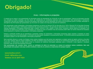 Obrigado!
Aviso - Informações e projeções
O material que se segue é uma apresentação de informações gerais de antecedentes da LOCALIZA na data da apresentação. Trata-se de informação resumida
sem intenções de serem completas, que não devem ser consideradas por investidores potenciais como recomendação. Esta apresentação é estritamente
confidencial e não pode ser divulgada a nenhuma outra pessoa. Não fazemos nenhuma declaração nem damos nenhuma garantia quanto à correção, adequação ou
abrangência das informações aqui apresentadas, que não devem ser usadas como base para decisões de investimento.
Esta apresentação contém declarações e informações prospectivas nos termos da Cláusula 27Aª da Securities Act of 1933 e Cláusula 21E do Securities Exchange
Act of 1934. Tais declarações e informações prospectivas são unicamente previsões e não garantias do desempenho futuro. Advertimos os investidores de que as
referidas declarações e informações prospectivas estão e estarão, conforme o caso, sujeitas a muitos riscos, incertezas e fatores relativos às operações e aos
ambientes de negócios da LOCALIZA e suas controladas, em virtude dos quais os resultados reais das empresas podem diferir de maneira relevante de resultados
futuros expressos ou implícitos nas declarações e informações prospectivas.
Embora a LOCALIZA acredite que as expectativas e premissas contidas nas declarações e informações prospectivas sejam razoáveis e baseadas em dados
atualmente disponíveis à sua administração, a LOCALIZA não pode garantir resultados ou acontecimentos futuros. A LOCALIZA isenta-se expressamente do dever
de atualizar qualquer uma das declarações e informações prospectivas.
Não é permitido oferecer ou vender nos Estados Unidos valores mobiliários que não tenham sido registrados ou estejam isentos de registro conforme a Securities
Act of 1933. Qualquer oferta de valores mobiliários a ser feita nos Estados Unidos deverá sê-lo por meio de um memorando de oferta que pode ser obtido com os
underwriters. O memorando de oferta deverá conter ou incorporar por referência informações detalhadas sobre a LOCALIZA e seus negócios e resultados
financeiros, além de suas demonstrações financeiras.
Esta apresentação não constitui oferta, convite ou solicitação de oferta de subscrição ou compra de quaisquer valores mobiliários. Nem esta
apresentação nem qualquer coisa aqui contida constituem a base de um contrato ou compromisso de qualquer espécie.
www.localiza.com/ri
Email: ri@localiza.com
Telefone: 55 31 3247-7024
 