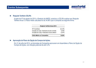 23
Eventos Subsequentes
► Reajuste Tarifário CELPA:
A partir de 07 de agosto de 2014, a Diretoria da ANEEL autorizou a CELPA a aplicar seu Reajuste
Tarifário Anual. O índice médio calculado foi de 34,96% que é composto da seguinte forma:
► Aprovação do Plano de Opção de Compra de Ações:
Em 21 de julho de 2014, os Acionistas da Companhia aprovaram em Assembleia o Plano de Opção de
Compra de Ações, com diluição potencial de até 3,0%.
 