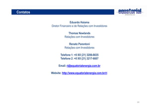 24
Contatos
Eduardo Haiama
Diretor Financeiro e de Relações com Investidores
Thomas Newlands
Relações com Investidores
Renato Parentoni
Relações com Investidores
Telefone 1: +0 XX (21) 3206-6635
Telefone 2: +0 XX (21) 3217-6607
Email: ri@equatorialenergia.com.br
Website: http://www.equatorialenergia.com.br/ri
 
