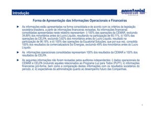 4
Introdução
Forma de Apresentação das Informações Operacionais e Financeiras
► As informações estão apresentadas na forma consolidada e de acordo com os critérios da legislação
societária brasileira, a partir de informações financeiras revisadas. As informações financeiras
consolidadas apresentadas neste relatório representam i) 100% das operações da CEMAR, excluindo
34,89% dos minoritários antes do Lucro Líquido, resultando na participação de 65,11%, ii) 100% das
operações da CELPA, excluindo 3,82% dos minoritários antes do Lucro Líquido, resultado na
participação de 96,18%; e iii) 100% das operações da Equatorial Soluções, que por sua vez, consolida
100% dos resultados da comercializadora Sol Energias, excluindo 49% dos minoritários antes do Lucro
Líquido.
► As informações operacionais consolidadas representam 100% dos resultados da CEMAR e 100% dos
resultados da CELPA .
► As seguintes informações não foram revisadas pelos auditores independentes: i) dados operacionais da
CEMAR e CELPA (incluindo aqueles relacionados ao Programa Luz para Todos (PLPT); ii) informações
financeiras pró-forma, bem como a comparação destas informações com os resultados societários do
período, e; iii) expectativas da administração quanto ao desempenho futuro das Companhias.
 