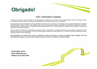 Obrigado!
Aviso - Informações e projeções
O material que se segue é uma apresentação de informações gerais de antecedentes da LOCALIZA na data da apresentação. Trata-se de informação resumida
sem intenções de serem completas, que não devem ser consideradas por investidores potenciais como recomendação.
Esta apresentação contém declarações que não são garantias do desempenho futuro. Advertimos os investidores de que as referidas declarações e informações
prospectivas estão e estarão, conforme o caso, sujeitas a muitos riscos, incertezas e fatores relativos às operações e aos ambientes de negócios da LOCALIZA e
suas controladas, em virtude dos quais os resultados reais das empresas podem diferir de maneira relevante de resultados futuros expressos ou implícitos nas
declarações e informações prospectivas.
Embora a LOCALIZA acredite que as expectativas e premissas contidas nas declarações e informações prospectivas sejam razoáveis e baseadas em dados
atualmente disponíveis à sua administração, a LOCALIZA não pode garantir resultados ou acontecimentos futuros. A LOCALIZA isenta-se expressamente do dever
de atualizar qualquer uma das declarações.
Esta apresentação não constitui oferta, convite ou solicitação de oferta de subscrição ou compra de quaisquer valores mobiliários. Nem esta
apresentação nem qualquer coisa aqui contida constituem a base de um contrato ou compromisso de qualquer espécie.
www.localiza.com/ri
Email: ri@localiza.com
Telefone: 55 31 3247‐7024
 