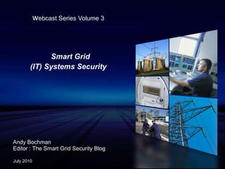 w ebcast Series Volume 3 Smart Grid  (IT) Systems Security Andy Bochman Editor : The Smart Grid Security Blog July 2010 