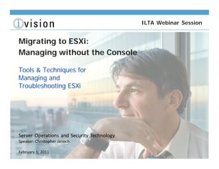 ILTA Webinar Session


Migrating to ESXi:
Managing without the Console

Tools & Techniques for
Managing and
Troubleshooting ESXi




Server Operations and Security Technology
Speaker: Christopher Janoch

February 1, 2011
 