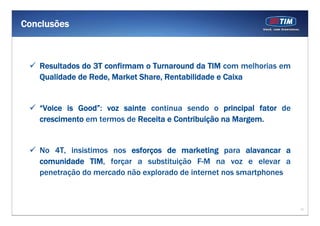 17
Conclusões
Resultados do 3T confirmam o Turnaround da TIM com melhorias em
Qualidade de Rede, Market Share, Rentabilidade e Caixa
“Voice is Good”: voz sainte continua sendo o principal fator de
crescimento em termos de Receita e Contribuição na Margem.
No 4T, insistimos nos esforços de marketing para alavancar a
comunidade TIM, forçar a substituição F-M na voz e elevar a
penetração do mercado não explorado de internet nos smartphones
 