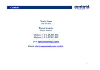 Contacts




                          Eduardo Haiama
                           CFO and IRO

                         Thomas Newlands
                          Investor Relations

                  Telephone 1: +0 55 (21) 3206-6635
                  Telephone 2: +0 55 (21) 3217-6607

                 Email: ir@equatorialenergia.com.br

           Website: http://www.equatorialenergia.com.br/ir




                                                             19
 