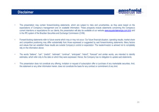 Disclaimer


•    This presentation may contain forward-looking statements, which are subject to risks and uncertainties, as they were based on the
     expectations of Company’s management and on available information. These prospects include statements concerning the Company’s
     current intentions or expectations for our clients; this presentation will also be available at our website www.equatorialenergia.com.br/ir and
     in the IPE system of the Brazilian Securities and Exchange Commission (CVM).

•    Forward-looking statements refer to future events which may or may not occur. Our future financial situation, operating results, market share
     and competitive positioning may differ substantially from those expressed or suggested by said forward-looking statements. Many factors
     and values that can establish these results are outside Company’s control or expectation. The reader/investor is advised not to completely
     rely on the information above.

•    The words “believe", “can", “predict", “estimate", “continue", “anticipate", “intend", “forecast" and similar words, are intended to identify
     estimates, which refer only to the date on which they were expressed. Hence, the Company has no obligation to update said statements.

•    This presentation does not constitute any offering, invitation or request of subscription offer or purchase of any marketable securities. And,
     this statement or any other information herein, does not constitute the basis for any contract or commitment of any kind.




                                                                                                                                                       20
 