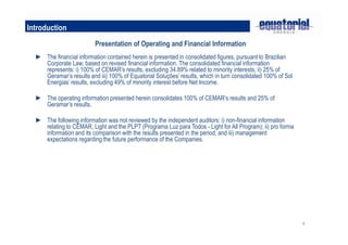 Introduction
                          Presentation of Operating and Financial Information
  ► The financial information contained herein is presented in consolidated figures, pursuant to Brazilian
    Corporate Law, based on revised financial information. The consolidated financial information
    represents: i) 100% of CEMAR’s results, excluding 34.89% related to minority interests, ii) 25% of
    Geramar’s results and iii) 100% of Equatorial Soluções’ results, which in turn consolidated 100% of Sol
    Energias’ results, excluding 49% of minority interest before Net Income.

  ► The operating information presented herein consolidates 100% of CEMAR’s results and 25% of
    Geramar’s results.

  ► The following information was not reviewed by the independent auditors: i) non-financial information
    relating to CEMAR, Light and the PLPT (Programa Luz para Todos - Light for All Program); ii) pro forma
    information and its comparison with the results presented in the period; and iii) management
    expectations regarding the future performance of the Companies.




                                                                                                              4
 
