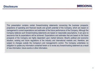 13
Disclosure
This presentation contains certain forward-looking statements concerning the business prospects,
projections of operating and financial results and growth potential of the Company, which are based on
management’s current expectations and estimates of the future performance of the Company. Although the
Company believes such forward-looking statements are based on reasonable assumptions, it can give no
assurance that its expectations will be achieved. Expectations and estimates that are based on the future
prospects of the Company are highly dependent upon market behavior, Brazil’s political and economic
situation, existing and future regulations of the industry and international markets and, therefore, are
subject to changes outside the Company’s and management’s control. The Company undertakes no
obligation to update any information contained herein or to revise any forward-looking statement as a result
of new information, future events or other information.
 