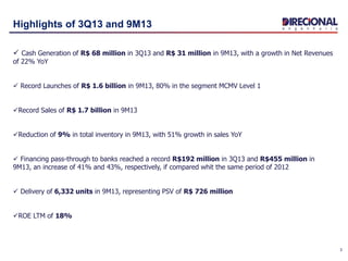 3
Highlights of 3Q13 and 9M13
 Cash Generation of R$ 68 million in 3Q13 and R$ 31 million in 9M13, with a growth in Net Revenues
of 22% YoY
 Record Launches of R$ 1.6 billion in 9M13, 80% in the segment MCMV Level 1
Record Sales of R$ 1.7 billion in 9M13
Reduction of 9% in total inventory in 9M13, with 51% growth in sales YoY
 Financing pass-through to banks reached a record R$192 million in 3Q13 and R$455 million in
9M13, an increase of 41% and 43%, respectively, if compared whit the same period of 2012
 Delivery of 6,332 units in 9M13, representing PSV of R$ 726 million
ROE LTM of 18%
 