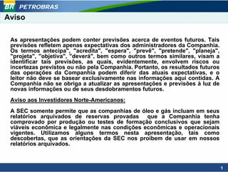 PETROBRAS
Aviso

 As apresentações podem conter previsões acerca de eventos futuros. Tais
 previsões refletem apenas expectativas dos administradores da Companhia.
 Os termos antecipa", "acredita", "espera", "prevê", "pretende", "planeja",
 "projeta", "objetiva", "deverá", bem como outros termos similares, visam a
 identificar tais previsões, as quais, evidentemente, envolvem riscos ou
 incertezas previstos ou não pela Companhia. Portanto, os resultados futuros
 das operações da Companhia podem diferir das atuais expectativas, e o
 leitor não deve se basear exclusivamente nas informações aqui contidas. A
 Companhia não se obriga a atualizar as apresentações e previsões à luz de
 novas informações ou de seus desdobramentos futuros.
 Aviso aos Investidores Norte-Americanos:
 A SEC somente permite que as companhias de óleo e gás incluam em seus
 relatórios arquivados de reservas provadas que a Companhia tenha
 comprovado por produção ou testes de formação conclusivos que sejam
 viáveis econômica e legalmente nas condições econômicas e operacionais
 vigentes. Utilizamos alguns termos nesta apresentação, tais como
 descobertas, que as orientações da SEC nos proíbem de usar em nossos
 relatórios arquivados.



                                                                               1
 