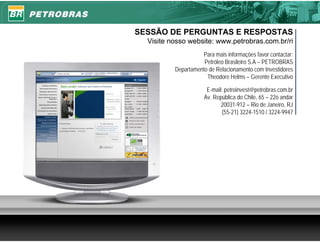 SESSÃO DE PERGUNTAS E RESPOSTAS
  Visite nosso website: www.petrobras.com.br/ri
                    Para mais informações favor contactar:
                     Petróleo Brasileiro S.A – PETROBRAS
          Departamento de Relacionamento com Investidores
                      Theodore Helms – Gerente Executivo

                      E-mail: petroinvest@petrobras.com.br
                     Av. República do Chile, 65 – 22o andar
                            20031-912 – Rio de Janeiro, RJ
                            (55-21) 3224-1510 / 3224-9947




                                                              21
 
