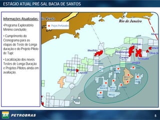 ESTÁGIO ATUAL PRÉ-SAL BACIA DE SANTOS


Informações Atualizadas:
•Programa Exploratório        Poços Perfurados
Mínimo concluído;
• Cumprimento do
Cronograma para as
etapas do Teste de Longa
duração e do Projeto Piloto
de Tupi;
• Localização dos novos                                    BM-S-52
                                                                                                 BM-S-42

Testes de Longa Duração                                    (Corcovado)


e Projetos Pilotos ainda em                                     BM-S-
                                                                50
                                                                                                               (Yara)
                                                                                      BM-S-10
avaliação.                                                                            (Parati)

                                                                                                    BM-S-11
                                                                                                    (Tupi)    BM-S-24
                                                                                                              (Jupiter)

                                                                  BM-S-8
                                                                  (Bem-te-Vi)    BM-S-9          (Guará)
                                                                                 (Carioca)


                                                              BM-S-21           BM-S-22
                                                              (Caramba)
                                                 BM-S-17




                                                                                                                          5
 