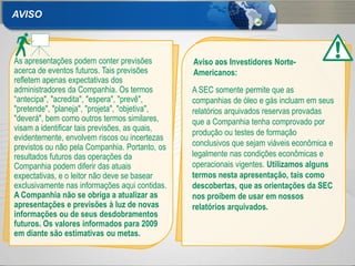 AVISO



As apresentações podem conter previsões         Aviso aos Investidores Norte-
acerca de eventos futuros. Tais previsões       Americanos:
refletem apenas expectativas dos
administradores da Companhia. Os termos         A SEC somente permite que as
“antecipa", "acredita", "espera", "prevê",      companhias de óleo e gás incluam em seus
"pretende", "planeja", "projeta", "objetiva",   relatórios arquivados reservas provadas
"deverá", bem como outros termos similares,     que a Companhia tenha comprovado por
visam a identificar tais previsões, as quais,
                                                produção ou testes de formação
evidentemente, envolvem riscos ou incertezas
previstos ou não pela Companhia. Portanto, os   conclusivos que sejam viáveis econômica e
resultados futuros das operações da             legalmente nas condições econômicas e
Companhia podem diferir das atuais              operacionais vigentes. Utilizamos alguns
expectativas, e o leitor não deve se basear     termos nesta apresentação, tais como
exclusivamente nas informações aqui contidas.   descobertas, que as orientações da SEC
A Companhia não se obriga a atualizar as        nos proíbem de usar em nossos
apresentações e previsões à luz de novas        relatórios arquivados.
informações ou de seus desdobramentos
futuros. Os valores informados para 2009
em diante são estimativas ou metas.

2
 