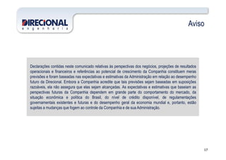 Aviso
Declarações contidas neste comunicado relativas às perspectivas dos negócios, projeções de resultados
operacionais e financeiros e referências ao potencial de crescimento da Companhia constituem meras
previsões e foram baseadas nas expectativas e estimativas da Administração em relação ao desempenho
futuro da Direcional. Embora a Companhia acredite que tais previsões sejam baseadas em suposições
17
futuro da Direcional. Embora a Companhia acredite que tais previsões sejam baseadas em suposições
razoáveis, ela não assegura que elas sejam alcançadas. As expectativas e estimativas que baseiam as
perspectivas futuras da Companhia dependem em grande parte do comportamento do mercado, da
situação econômica e política do Brasil, do nível de crédito disponível, de regulamentações
governamentais existentes e futuras e do desempenho geral da economia mundial e, portanto, estão
sujeitas a mudanças que fogem ao controle da Companhia e de sua Administração.
 