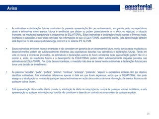 Aviso As estimativas e declarações futuras constantes da presente apresentação têm por embasamento, em grande parte, as expectativas atuais e estimativas sobre eventos futuros e tendências que afetam ou podem potencialmente vir a afetar os negócios, a situação financeira, os resultados operacionais e prospectivos da EQUATORIAL, Estas estimativas e declarações estão sujeitas a diversos riscos, incertezas e suposições e são feitas com base nas informações de que a EQUATORIAL atualmente dispõe, Esta apresentação também está disponível no site www.equatorialenergia.com.br/ri e no sistema IPE da CVM.  Essas estimativas envolvem riscos e incertezas e não consistem em garantia de um desempenho futuro, sendo que os reais resultados ou desenvolvimentos podem ser substancialmente diferentes das expectativas descritas nas estimativas e declarações futuras, Tendo em vista os riscos e incertezas envolvidos, as estimativas e declarações acerca do futuro constantes desta apresentação podem não vir a ocorrer e, ainda, os resultados futuros e o desempenho da EQUATORIAL podem diferir substancialmente daqueles previstos nas estimativas da EQUATORIAL, Por conta dessas incertezas, o investidor não deve se basear nestas estimativas e declarações futuras para tomar uma decisão de investimento. As palavras “acredita”, “pode”, “poderá”, “estima”, “continua”, “antecipa”, “pretende”, “espera” e expressões similares têm por objetivo identificar estimativas, Tais estimativas referem-se apenas à data em que foram expressas, sendo que a EQUATORIAL não pode assegurar a atualização ou revisão de quaisquer dessas estimativas em razão da ocorrência de nova informação, de eventos futuros ou de quaisquer outros fatores.  Esta apresentação não constitui oferta, convite ou solicitação de oferta de subscrição ou compra de quaisquer valores mobiliários, e esta apresentação ou qualquer informação aqui contida não constituem a base de um contrato ou compromisso de qualquer espécie. 