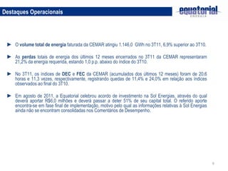 Destaques Operacionais O  volume total de energia  faturada da CEMAR atingiu 1.146,0  GWh no 3T11, 6,9% superior ao 3T10. As  perdas  totais de energia dos últimos 12 meses encerrados no 3T11 da CEMAR representaram 21,2% da energia requerida, estando 1,0 p.p. abaixo do índice do 3T10. No 3T11, os índices de  DEC  e  FEC  da CEMAR (acumulados dos últimos 12 meses) foram de 20,6 horas e 11,3 vezes, respectivamente, registrando quedas de 11,4% e 24,0% em relação aos índices observados ao final do 3T10. Em agosto de 2011, a Equatorial celebrou acordo de investimento na Sol Energias, através do qual deverá aportar R$6,0 milhões e deverá passar a deter 51% de seu capital total. O referido aporte encontra-se em fase final de implementação, motivo pelo qual as informações relativas à Sol Energias ainda não se encontram consolidadas nos Comentários de Desempenho. 