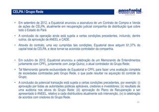 CELPA / Grupo Rede

• Em setembro de 2012, a Equatorial anunciou a assinatura de um Contrato de Compra e Venda
  de ações de CELPA, atualmente em recuperação judicial companhia de distribuição que cobre
  todo o Estado do Pará
• A conclusão da operação ainda está sujeita a certas condições precedentes, incluindo, dentre
  outros, da aprovação de ANEEL e CADE.
• Através do contrato, uma vez cumpridas tais condições, Equatorial deve adquirir 61,37% do
  capital total da CELPA, e deve tornar-se acionista controlador da companhia.


• Em outubro de 2012, Equatorial anunciou a celebração de um Memorando de Entendimentos
  juntamente com CPFL, juntamente com Jorge Quiroz, o atual controlador do Grupo Rede;
• Tal Memorando garante exclusividade de Equatorial e CPFL para fazer uma avaliação completa
  de sociedades controladas pelo Grupo Rede, o que pode resultar na aquisição do controle do
  Grupo;
• A conclusão da potencial transação está sujeita a certas condições precedentes, por exemplo: (i)
  aprovação por todas as autoridades públicas aplicáveis, credores e investidores; (ii) resultado de
  uma auditoria nos ativos do Grupo Rede; (iii) aprovação do Plano de Recuperação a ser
  apresentado à ANEEL, relativo a cada distribuidora atualmente sob intervenção, (iv) à celebração
  de acordos com credores do Grupo Rede.
                                                                                                 20
 