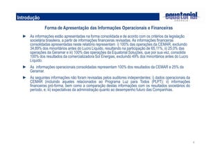 Introdução
               Forma de Apresentação das Informações Operacionais e Financeiras
  ► As informações estão apresentadas na forma consolidada e de acordo com os critérios da legislação
    societária brasileira, a partir de informações financeiras revisadas. As informações financeiras
    consolidadas apresentadas neste relatório representam i) 100% das operações da CEMAR, excluindo
    34,89% dos minoritários antes do Lucro Líquido, resultando na participação de 65,11%, ii) 25,0% das
    operações da Geramar e iii) 100% das operações da Equatorial Soluções, que por sua vez, consolida
    100% dos resultados da comercializadora Sol Energias, excluindo 49% dos minoritários antes do Lucro
    Líquido.
  ► As informações operacionais consolidadas representam 100% dos resultados da CEMAR e 25% da
    Geramar.
  ► As seguintes informações não foram revisadas pelos auditores independentes: i) dados operacionais da
    CEMAR (incluindo aqueles relacionados ao Programa Luz para Todos (PLPT); ii) informações
    financeiras pró-forma, bem como a comparação destas informações com os resultados societários do
    período, e; iii) expectativas da administração quanto ao desempenho futuro das Companhias.




                                                                                                           4
 