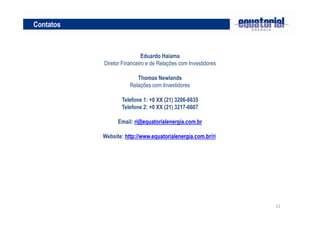 Contatos

Eduardo Haiama
Diretor Financeiro e de Relações com Investidores
Thomas Newlands
Relações com Investidores
Telefone 1: +0 XX (21) 3206-6635
Telefone 2: +0 XX (21) 3217-6607
Email: ri@equatorialenergia.com.br
Website: http://www.equatorialenergia.com.br/ri

22

 