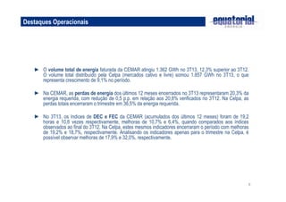 Destaques Operacionais

► O volume total de energia faturada da CEMAR atingiu 1.362 GWh no 3T13, 12,3% superior ao 3T12.
O volume total distribuído pela Celpa (mercados cativo e livre) somou 1.857 GWh no 3T13, o que
representa crescimento de 9,1% no período.
► Na CEMAR, as perdas de energia dos últimos 12 meses encerrados no 3T13 representaram 20,3% da
energia requerida, com redução de 0,5 p.p. em relação aos 20,8% verificados no 3T12. Na Celpa, as
perdas totais encerraram o trimestre em 36,5% da energia requerida.
► No 3T13, os índices de DEC e FEC da CEMAR (acumulados dos últimos 12 meses) foram de 19,2
horas e 10,6 vezes respectivamente, melhoras de 10,7% e 6,4%, quando comparados aos índices
observados ao final do 3T12. Na Celpa, estes mesmos indicadores encerraram o período com melhoras
de 19,2% e 18,7%, respectivamente. Analisando os indicadores apenas para o trimestre na Celpa, é
possível observar melhoras de 17,9% e 32,0%, respectivamente.

6

 