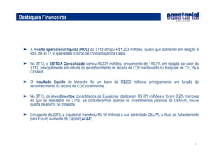Destaques Financeiros

► A receita operacional líquida (ROL) do 3T13 atingiu R$1.203 milhões, quase que dobrando em relação à
ROL do 3T12, o que reflete o início de consolidação da Celpa.
► No 3T13, o EBITDA Consolidado somou R$331 milhões, crescimento de 146,7% em relação ao valor do
3T12, principalmente em virtude do reconhecimento de receita de CDE na Revisão ou Reajuste de CELPA e
CEMAR.
► O resultado líquido do trimestre foi um lucro de R$200 milhões, principalmente em função do
reconhecimento da receita de CDE no trimestre.
► No 3T13, os investimentos consolidados da Equatorial totalizaram R$161 milhões e foram 3,2% menores
do que os realizados no 3T12. Se considerarmos apenas os investimentos próprios da CEMAR, houve
queda de 46,8% no trimestre.
► Em agosto de 2013, a Equatorial transferiu R$ 50 milhões à sua controlada CELPA, a título de Adiantamento
para Futuro Aumento de Capital (AFAC).

7

 