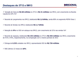 3
Destaques do 3T13 e 9M13
 Geração de Caixa de R$ 68 milhões no 3T13 e R$ 31 milhões nos 9M13, com crescimento na Receita
Líquida de 22% YoY
 Recorde de Lançamentos nos 9M13, totalizando R$ 1,6 bilhão, sendo 80% no segmento MCMV Faixa 1
 Recorde de Vendas nos 9M13, totalizando R$ 1,7 bilhão
 Redução de 9% no VGV em estoque nos 9M13, com crescimento de 51% nas vendas YoY
 Recorde de repasses, totalizando R$ 192 milhões no 3T13 e R$ 455 milhões nos 9M13, crescimento
de 41% e 43%, respectivamente, na comparação com o mesmo período de 2012
 Entrega de 6.332 unidades nos 9M13, representando VGV de R$ 726 milhões
 ROE últimos 12 meses de 18%
 