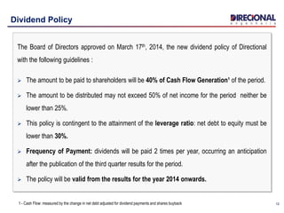 1212
Dividend Policy
The Board of Directors approved on March 17th, 2014, the new dividend policy of Directional
with the following guidelines :
 The amount to be paid to shareholders will be 40% of Cash Flow Generation¹ of the period.
 The amount to be distributed may not exceed 50% of net income for the period neither be
lower than 25%.
 This policy is contingent to the attainment of the leverage ratio: net debt to equity must be
lower than 30%.
 Frequency of Payment: dividends will be paid 2 times per year, occurring an anticipation
after the publication of the third quarter results for the period.
 The policy will be valid from the results for the year 2014 onwards.
1 - Cash Flow: measured by the change in net debt adjusted for dividend payments and shares buyback
 