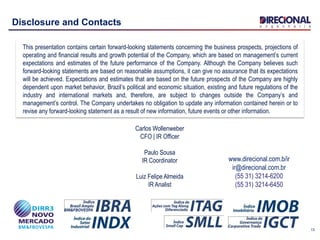 13
Disclosure and Contacts
This presentation contains certain forward-looking statements concerning the business prospects, projections of
operating and financial results and growth potential of the Company, which are based on management’s current
expectations and estimates of the future performance of the Company. Although the Company believes such
forward-looking statements are based on reasonable assumptions, it can give no assurance that its expectations
will be achieved. Expectations and estimates that are based on the future prospects of the Company are highly
dependent upon market behavior, Brazil’s political and economic situation, existing and future regulations of the
industry and international markets and, therefore, are subject to changes outside the Company’s and
management’s control. The Company undertakes no obligation to update any information contained herein or to
revise any forward-looking statement as a result of new information, future events or other information.
www.direcional.com.b/ir
ir@direcional.com.br
(55 31) 3214-6200
(55 31) 3214-6450
Carlos Wollenweber
CFO | IR Officer
Paulo Sousa
IR Coordinator
Luiz Felipe Almeida
IR Analist
 