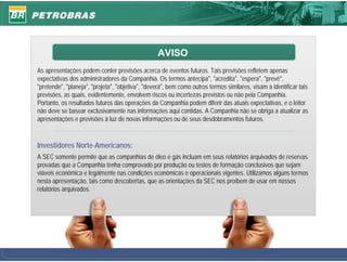 AVISO
As apresentações podem conter previsões acerca de eventos futuros. Tais previsões refletem apenas
expectativas dos administradores da Companhia. Os termos antecipa", "acredita", "espera", "prevê",
"pretende", "planeja", "projeta", "objetiva", "deverá", bem como outros termos similares, visam a identificar tais
previsões, as quais, evidentemente, envolvem riscos ou incertezas previstos ou não pela Companhia.
Portanto, os resultados futuros das operações da Companhia podem diferir das atuais expectativas, e o leitor
não deve se basear exclusivamente nas informações aqui contidas. A Companhia não se obriga a atualizar as
apresentações e previsões à luz de novas informações ou de seus desdobramentos futuros.


Investidores Norte-Americanos:
A SEC somente permite que as companhias de óleo e gás incluam em seus relatórios arquivados de reservas
provadas que a Companhia tenha comprovado por produção ou testes de formação conclusivos que sejam
viáveis econômica e legalmente nas condições econômicas e operacionais vigentes. Utilizamos alguns termos
nesta apresentação, tais como descobertas, que as orientações da SEC nos proíbem de usar em nossos
relatórios arquivados.




                                                                                                                     1
 