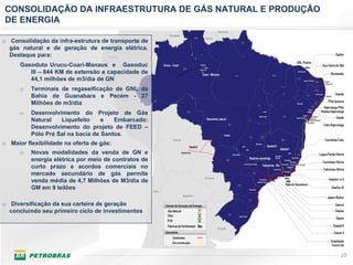 CONSOLIDAÇÃO DA INFRAESTRUTURA DE GÁS NATURAL E PRODUÇÃO
DE ENERGIA

o Consolidação da infra-estrutura de transporte de
  gás natural e de geração de energia elétrica.
  Destaque para:
      Gasoduto Urucu-Coari-Manaus e Gasoduc
         III – 844 KM de extensão e capacidade de
         44,1 milhões de m3/dia de GN
      o   Terminais de regaseificação de GNL da
          Bahia de Guanabara e Pecém - 27
          Milhões de m3/dia
      o   Desenvolvimento do Projeto de Gás
          Natural   Liquefeito     e   Embarcado:
          Desenvolvimento do projeto de FEED –
          Pólo Pré Sal na bacia de Santos.
o Maior flexibilidade na oferta de gás:
      o   Novas modalidades da venda de GN e
          energia elétrica por meio de contratos de
          curto prazo e acordos comerciais no
          mercado secundário de gás permite
          venda média de 4,7 Milhões de M3/dia de
          GM em 9 leilões

o Diversificação da sua carteira de geração
  concluindo seu primeiro ciclo de investimentos




                                                           10
 