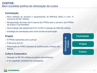 CUSTOS:
Bem sucedida política de otimização de custos

  Contratação
  o Nova licitação de serviços e equipamentos da Refinaria Abreu e Lima
    economia de R$ 7 bilhões
  o Renegociação de preço dos 8 cascos dos FPSOs para o pré-sal e dos FPSOs
    de Guará e Tupi Nordeste
  o Nova licitação das plataformas P-61 e P-63   redução de US$ 420 milhões
  o Estratégia de contratação para novas sondas de perfuração

  Projeto                                                                           Contratação




                                                                    Otimização de
  o 8 FPSOs replicantes para o pré-sal




                                                                       Custos
  o P-56 clone da P-51                                                                Projeto
  o Realocação do FPSO Capixaba de Golfinho para o Parque das
    Baleias
                                                                                      Cultura
  Cultura Corporativa
  o Redução de R$ 750 milhões em gastos administrativos
  o 6 mil sugestões recebidas dos empregados



                                                                                                  11
 