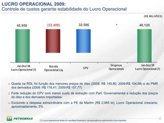 LUCRO OPERACIONAL 2009:
Controle de custos garante estabilidade do Lucro Operacional
                                                                                                                                     (R$ MILHÕES)


        45.950                      (32.408)                          32.586                                   -                 46.128




        Jan-Dez/ 08                 Receita                                                             Despesas                  Jan-Dez/ 09
                                                                           CPV                         Operacionais           Lucro Operacional (1)
    Lucro Operacional (1)        Operacional Líq.



   o Queda na ROL foi função dos menores preços do óleo (2008: R$ 149,80; 2009:R$ 104,88) e do PMR
     dos derivados (2008: R$ 176,41; 2009:R$ 157,77)
   o Forte redução do CPV com menor custo de extração com Part. Governamental e redução dos preços
     do óleo e dos derivados importados
   o Excluindo a despesa extraordinária com a PE de Marlim (R$ 2,065 bi), Lucro Operacional cresceria,
     aproximadamente, 5%


                                                                                                                                                 13
                            (1) Lucro operacional antes do resultado financeiro, da equivalência patrimonial e dos impostos
 