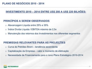 PLANO DE NEGÓCIOS 2010 - 2014


  INVESTIMENTO 2010 – 2014 ENTRE US$ 200 A US$ 220 BILHÕES:


PRINCÍPIOS A SEREM OBSERVADOS
  o Alavancagem Líquida entre 25% e 35%
  o Índice Dívida Líquida / EBITDA máximo de 2,5x
  o Manutenção dos retornos dos Investimentos nos diferentes segmentos


PREMISSAS RELEVANTES PARA AS PROJEÇÕES
  o Curva do Petróleo Brent – tendência ascendente
  o Capitalização da Empresa – valor e momento de efetivação
  o Necessidade de Financiamento para o novo Plano Estratégico 2010-2014



                                                                           19
 