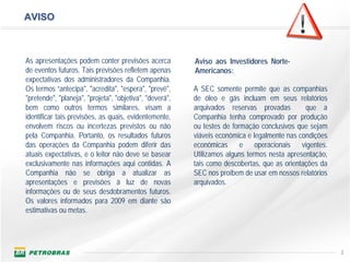 AVISO



As apresentações podem conter previsões acerca            Aviso aos Investidores Norte-
de eventos futuros. Tais previsões refletem apenas        Americanos:
expectativas dos administradores da Companhia.
Os termos “antecipa", "acredita", "espera", "prevê",      A SEC somente permite que as companhias
"pretende", "planeja", "projeta", "objetiva", "deverá",   de óleo e gás incluam em seus relatórios
bem como outros termos similares, visam a                 arquivados reservas provadas         que a
identificar tais previsões, as quais, evidentemente,      Companhia tenha comprovado por produção
envolvem riscos ou incertezas previstos ou não            ou testes de formação conclusivos que sejam
pela Companhia. Portanto, os resultados futuros           viáveis econômica e legalmente nas condições
das operações da Companhia podem diferir das              econômicas e operacionais vigentes.
atuais expectativas, e o leitor não deve se basear        Utilizamos alguns termos nesta apresentação,
exclusivamente nas informações aqui contidas. A           tais como descobertas, que as orientações da
Companhia não se obriga a atualizar as                    SEC nos proíbem de usar em nossos relatórios
apresentações e previsões à luz de novas                  arquivados.
informações ou de seus desdobramentos futuros.
Os valores informados para 2009 em diante são
estimativas ou metas.




                                                                                                         2
 