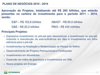 PLANO DE NEGÓCIOS 2010 - 2014

Aprovação de Projetos, totalizando até R$ 265 bilhões, que estarão
presentes na carteira de investimento para o período 2011 – 2014,
sendo:
        E&P – R$ 163,6 bilhões            ABAST - R$ 80,5 bilhões
        G&E - R$ 20,2 bilhões             PBIO - R$ 430 milhões
Principais Projetos:
 o Expressivo investimento no pré-sal sem descontinuar o investimento no pós-sal,
   incluindo a manutenção da auto-suficiência em óleo e investimentos em infra-
   estrutura para o pré-sal
 o Investimentos na Ampliação e Modernização do Parque de Refino
 o Desenvolvimento de Projetos Petroquímicos e Fertilizantes
 o Investimentos em Alcooldutos
 o Expansão da malha de gasodutos e Investimentos em GNL
 o Novos projetos em Energia


                                                                                22
 